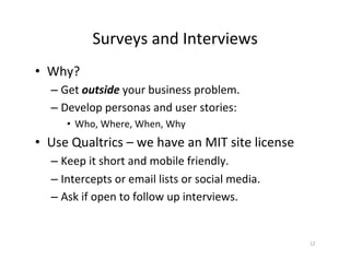 Surveys	and	Interviews	
•  Why?	
– Get	outside	your	business	problem.		
– Develop	personas	and	user	stories:	
•  Who,	Where,	When,	Why	
•  Use	Qualtrics	–	we	have	an	MIT	site	license	
– Keep	it	short	and	mobile	friendly.	
– Intercepts	or	email	lists	or	social	media.	
– Ask	if	open	to	follow	up	interviews.	
12	
 