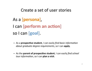 Create	a	set	of	user	stories	
As	a	[persona],		
I	can	[perform	an	ac3on]		
so	I	can	[goal].	
	
–  As	a	prospec3ve	student,	I	can	easily	ﬁnd	basic	informa.on	
about	graduate	degree	requirements,	so	I	can	apply.	
–  As	the	parent	of	prospec3ve	student,	I	can	easily	ﬁnd	school	
tour	informa.on,	so	I	can	plan	a	visit.		
17	
 