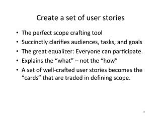 Create	a	set	of	user	stories	
•  The	perfect	scope	craiing	tool	
•  Succinctly	clariﬁes	audiences,	tasks,	and	goals	
•  The	great	equalizer:	Everyone	can	par2cipate.	
•  Explains	the	“what”	–	not	the	“how”	
•  A	set	of	well-craied	user	stories	becomes	the	
“cards”	that	are	traded	in	deﬁning	scope.		
18	
 