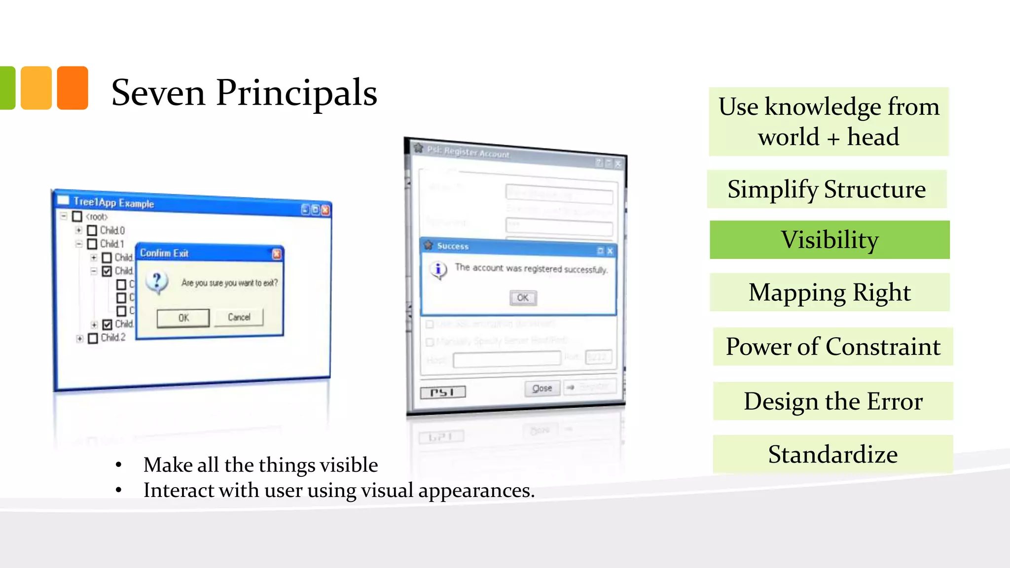 Seven Principals
Simplify Structure
Visibility
Mapping Right
Power of Constraint
Design the Error
Use knowledge from
world + head
Standardize• Make all the things visible
• Interact with user using visual appearances.
 