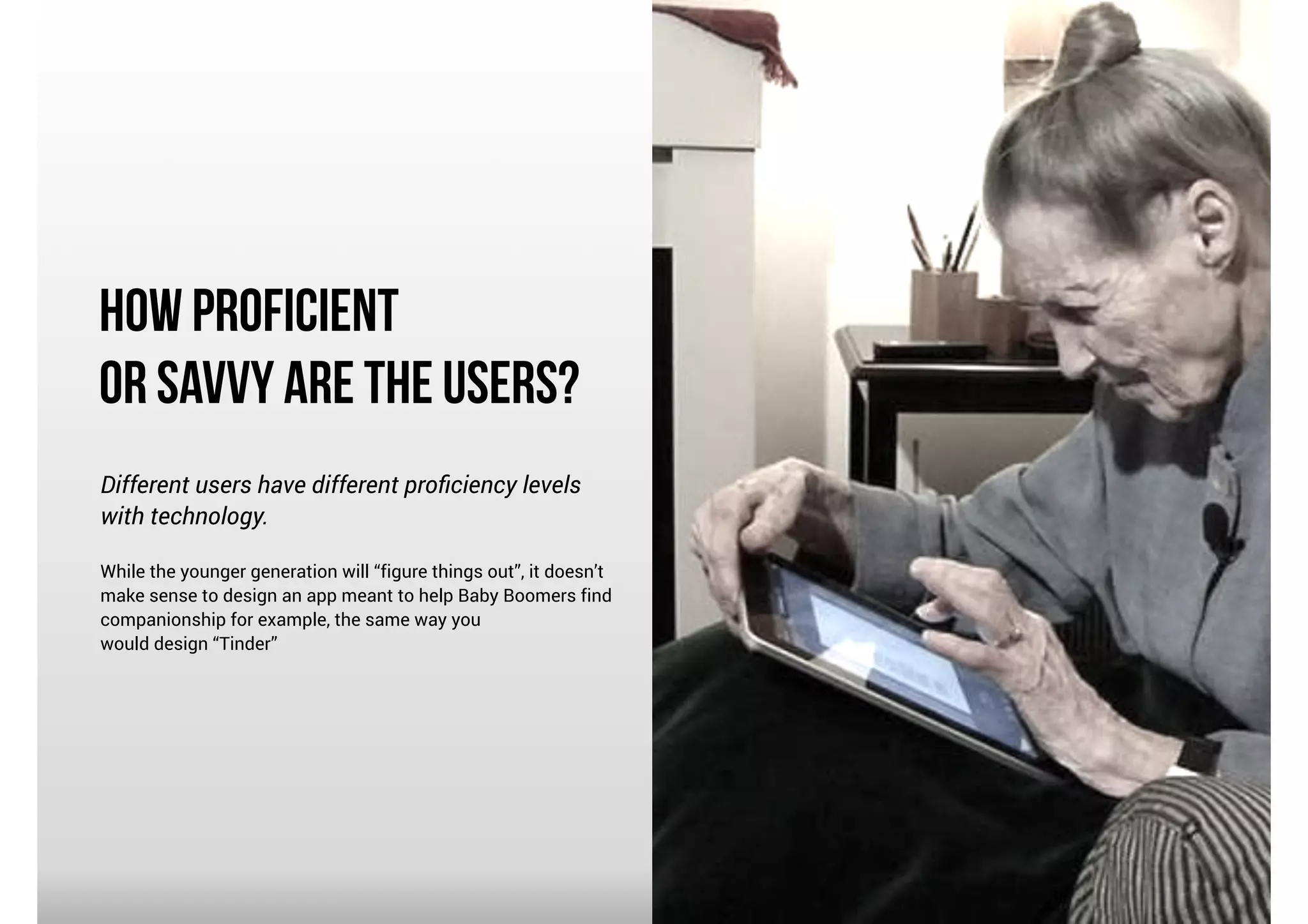 How Proficient
or Savvy Are the Users?
Different users have different proﬁciency levels
with technology.

!

While the younger generation will “figure things out”, it doesn’t
make sense to design an app meant to help Baby Boomers find
companionship for example, the same way you
would design “Tinder”

 