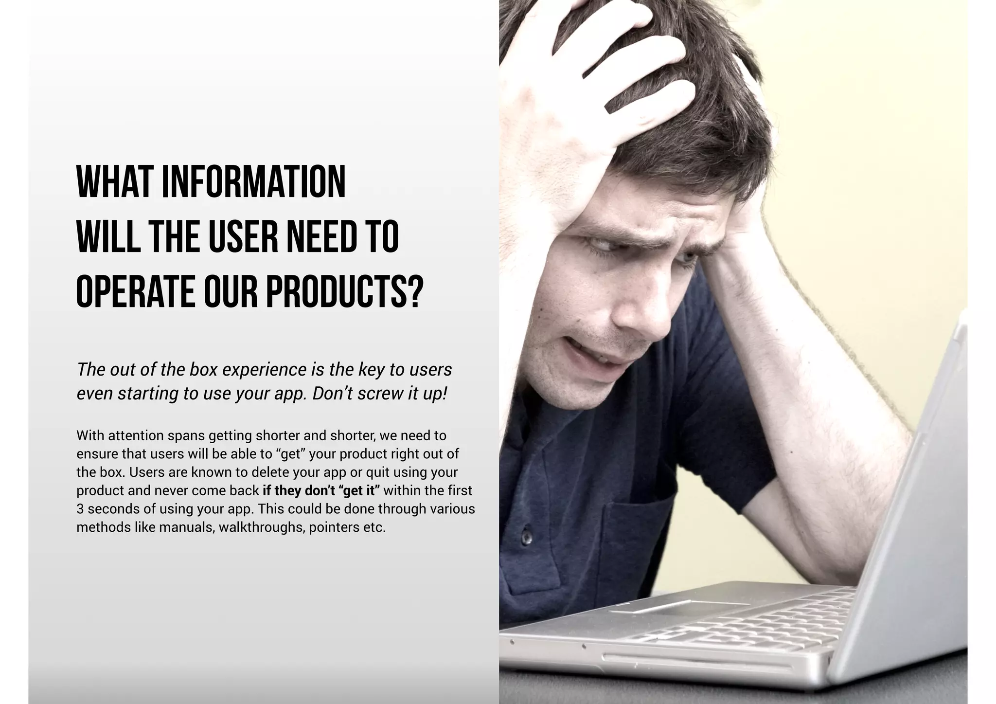 What Information
Will the User Need to
Operate Our Products?
The out of the box experience is the key to users
even starting to use your app. Don’t screw it up!

!

With attention spans getting shorter and shorter, we need to
ensure that users will be able to “get” your product right out of
the box. Users are known to delete your app or quit using your
product and never come back if they don’t “get it” within the first
3 seconds of using your app. This could be done through various
methods like manuals, walkthroughs, pointers etc.

 