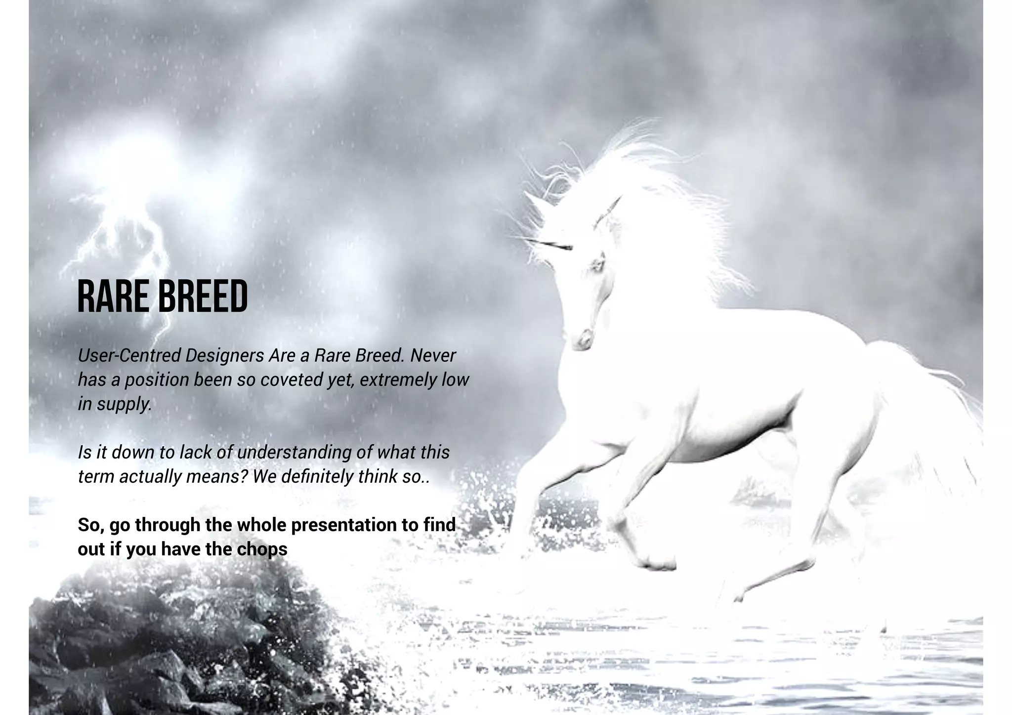 Rare Breed
User-Centred Designers Are a Rare Breed. Never
has a position been so coveted yet, extremely low
in supply.

!

Is it down to lack of understanding of what this
term actually means? We deﬁnitely think so..

!

So, go through the whole presentation to find
out if you have the chops

 