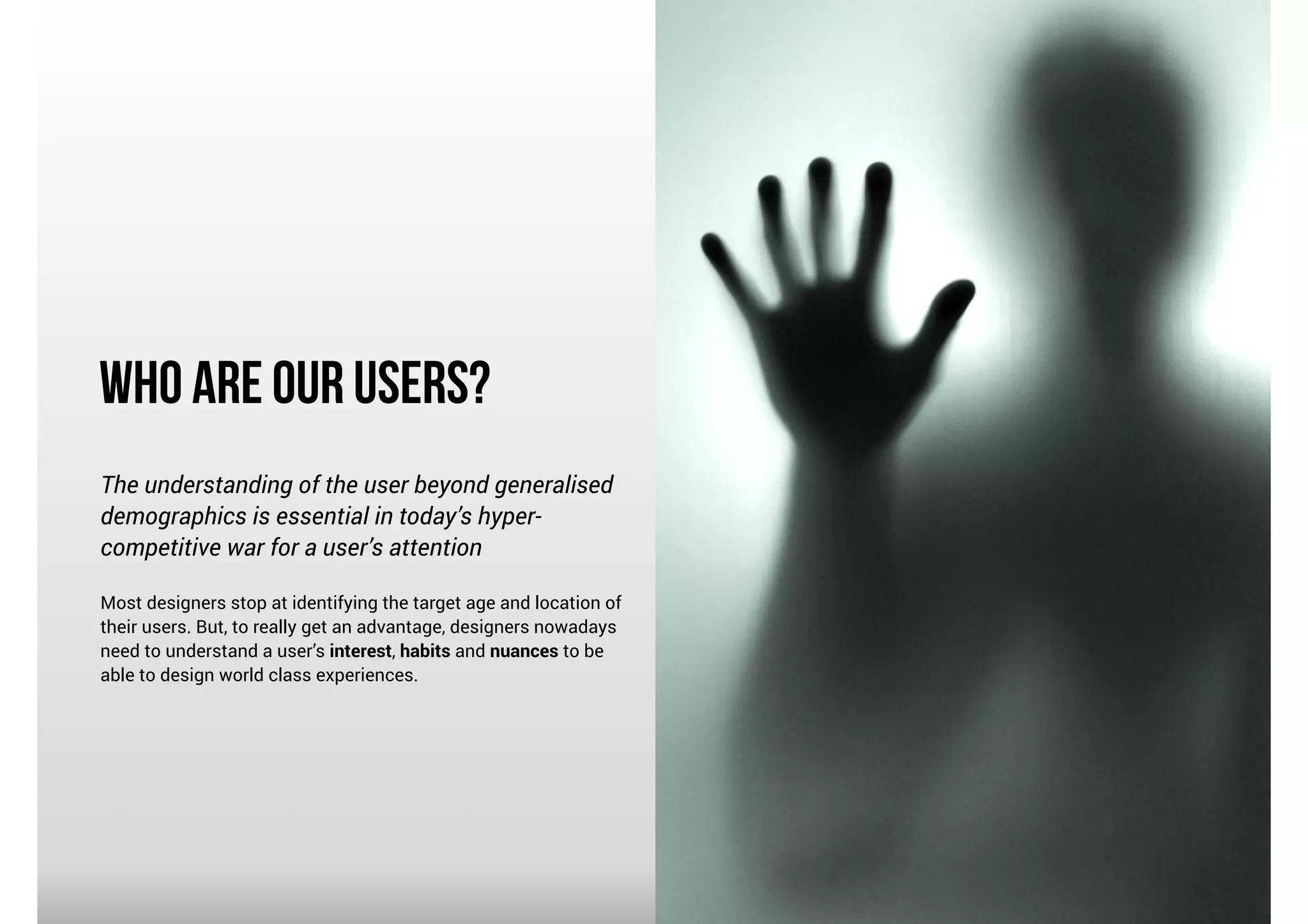 Who Are Our Users?
The understanding of the user beyond generalised
demographics is essential in today’s hypercompetitive war for a user’s attention

!

Most designers stop at identifying the target age and location of
their users. But, to really get an advantage, designers nowadays
need to understand a user’s interest, habits and nuances to be
able to design world class experiences.

 