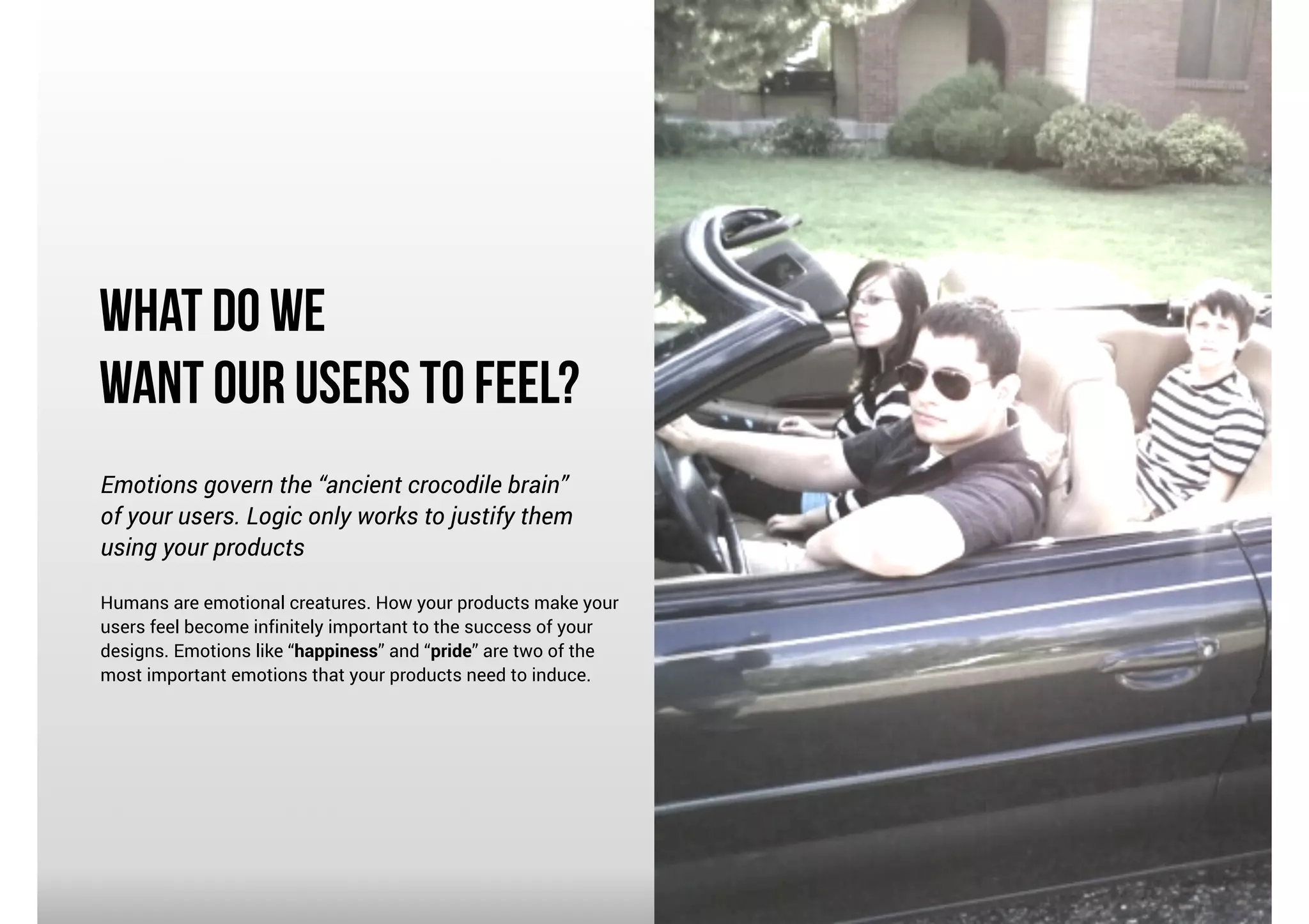 What Do We
Want our Users To Feel?
Emotions govern the “ancient crocodile brain”
of your users. Logic only works to justify them
using your products

!

Humans are emotional creatures. How your products make your
users feel become infinitely important to the success of your
designs. Emotions like “happiness” and “pride” are two of the
most important emotions that your products need to induce.

 