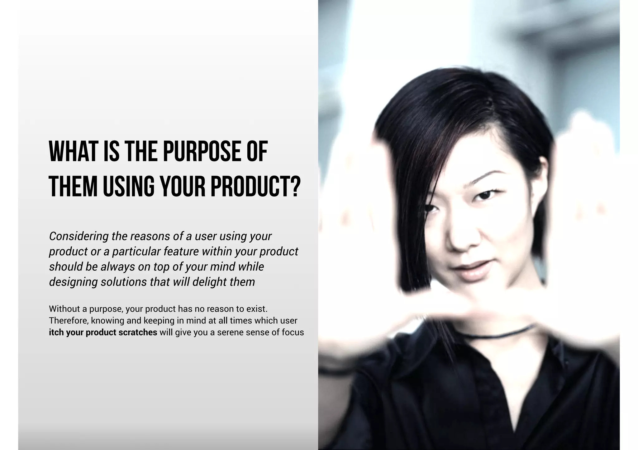What is the Purpose of
Them using Your product?
Considering the reasons of a user using your
product or a particular feature within your product
should be always on top of your mind while
designing solutions that will delight them

!

Without a purpose, your product has no reason to exist.
Therefore, knowing and keeping in mind at all times which user
itch your product scratches will give you a serene sense of focus

 
