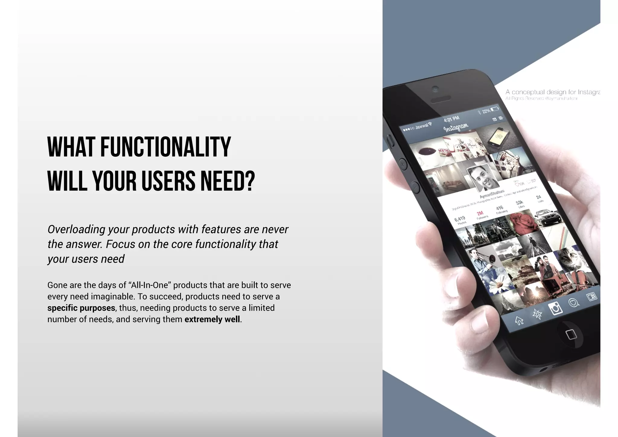 What Functionality
Will Your Users Need?
Overloading your products with features are never
the answer. Focus on the core functionality that
your users need

!

Gone are the days of “All-In-One” products that are built to serve
every need imaginable. To succeed, products need to serve a
specific purposes, thus, needing products to serve a limited
number of needs, and serving them extremely well.

 