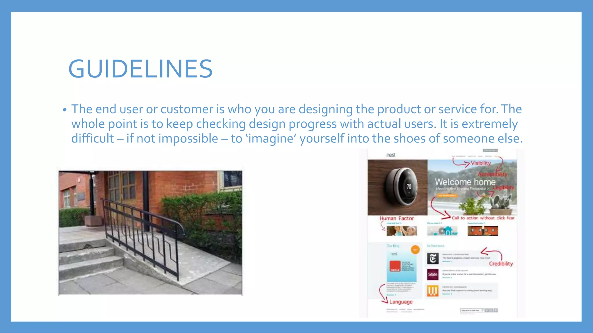 • The end user or customer is who you are designing the product or service for.The
whole point is to keep checking design progress with actual users. It is extremely
difficult – if not impossible – to ‘imagine’ yourself into the shoes of someone else.
GUIDELINES
 
