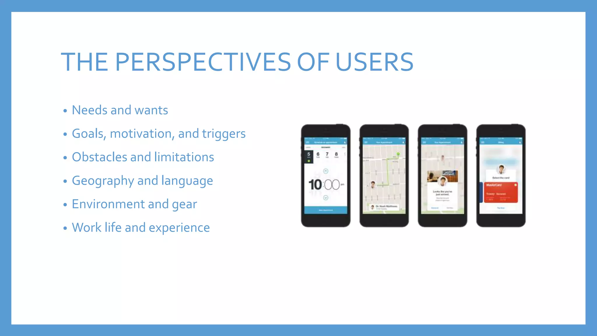 THE PERSPECTIVES OF USERS
• Needs and wants
• Goals, motivation, and triggers
• Obstacles and limitations
• Geography and language
• Environment and gear
• Work life and experience
 