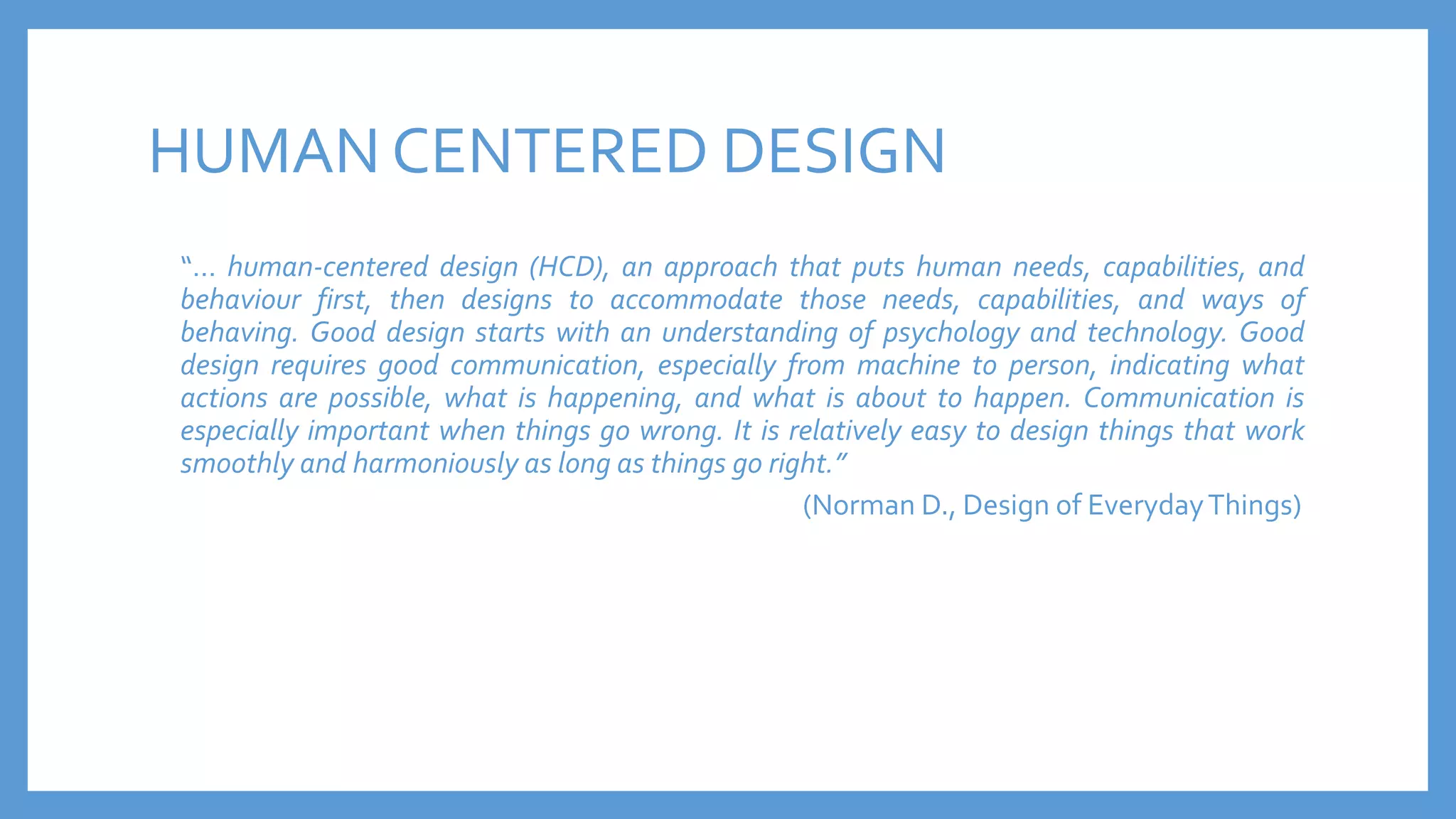 HUMAN CENTERED DESIGN
“… human-centered design (HCD), an approach that puts human needs, capabilities, and
behaviour first, then designs to accommodate those needs, capabilities, and ways of
behaving. Good design starts with an understanding of psychology and technology. Good
design requires good communication, especially from machine to person, indicating what
actions are possible, what is happening, and what is about to happen. Communication is
especially important when things go wrong. It is relatively easy to design things that work
smoothly and harmoniously as long as things go right.”
(Norman D., Design of EverydayThings)
 