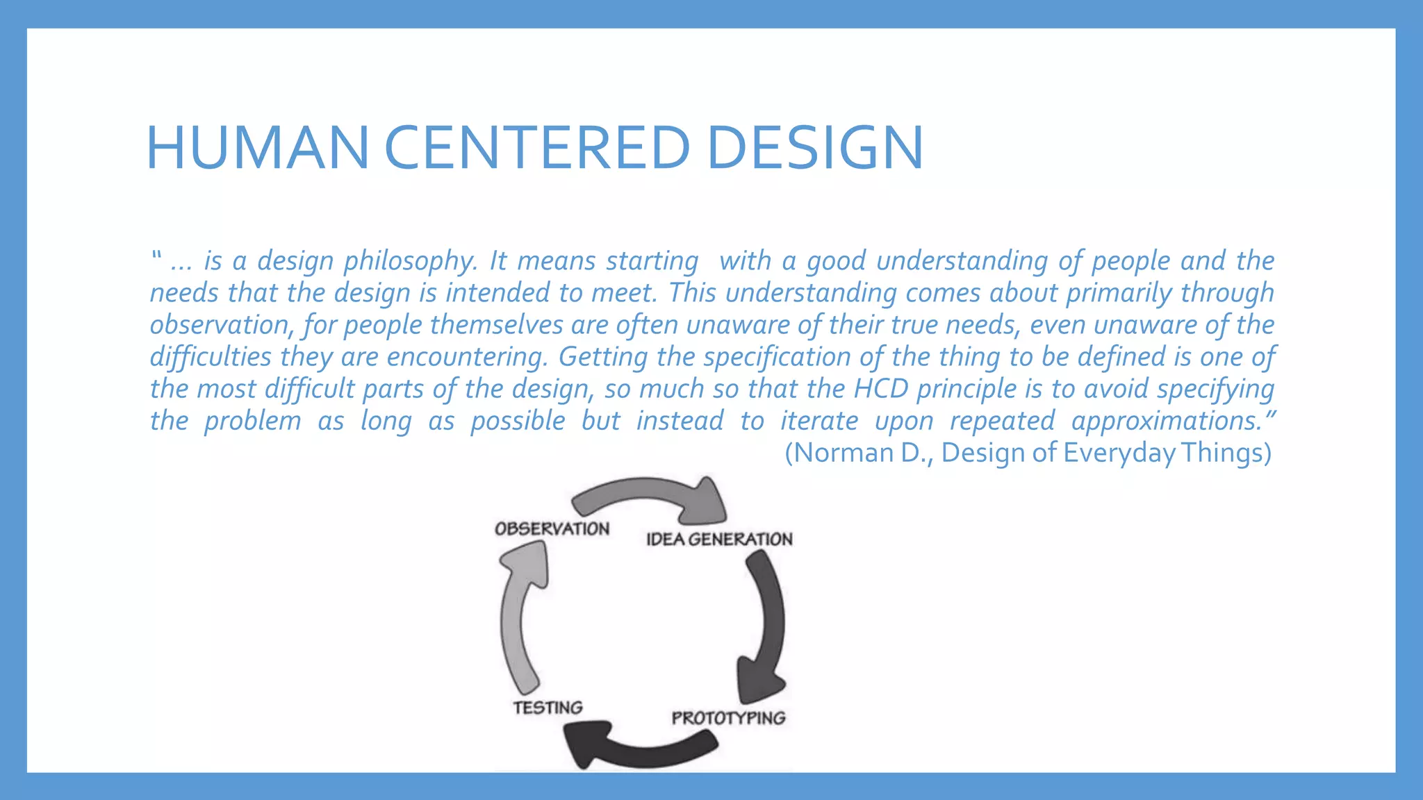 HUMAN CENTERED DESIGN
“ … is a design philosophy. It means starting with a good understanding of people and the
needs that the design is intended to meet. This understanding comes about primarily through
observation, for people themselves are often unaware of their true needs, even unaware of the
difficulties they are encountering. Getting the specification of the thing to be defined is one of
the most difficult parts of the design, so much so that the HCD principle is to avoid specifying
the problem as long as possible but instead to iterate upon repeated approximations.”
(Norman D., Design of EverydayThings)
 