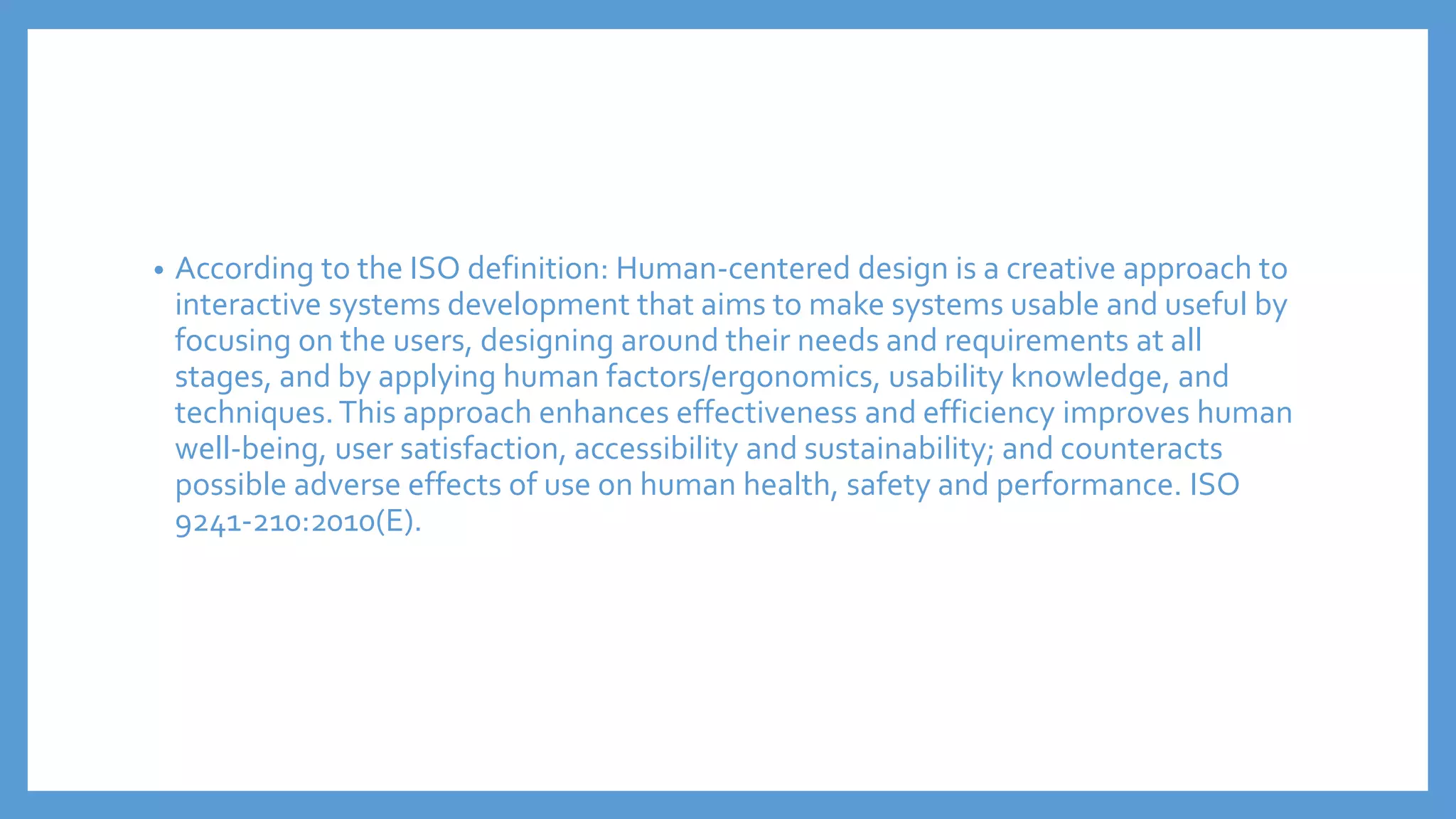 • According to the ISO definition: Human-centered design is a creative approach to
interactive systems development that aims to make systems usable and useful by
focusing on the users, designing around their needs and requirements at all
stages, and by applying human factors/ergonomics, usability knowledge, and
techniques.This approach enhances effectiveness and efficiency improves human
well-being, user satisfaction, accessibility and sustainability; and counteracts
possible adverse effects of use on human health, safety and performance. ISO
9241-210:2010(E).
 