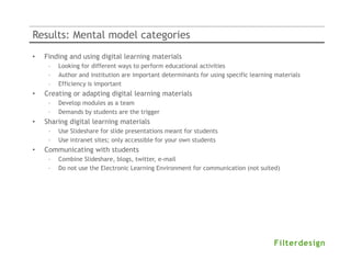 Results: Mental model categories
•   Finding and using digital learning materials
     –   Looking for different ways to perform educational activities
     –   Author and institution are important determinants for using specific learning materials
     –   Efficiency is important
•   Creating or adapting digital learning materials
     –   Develop modules as a team
     –   Demands by students are the trigger
•   Sharing digital learning materials
     –   Use Slideshare for slide presentations meant for students
     –   Use intranet sites; only accessible for your own students
•   Communicating with students
     –   Combine Slideshare, blogs, twitter, e-mail
     –   Do not use the Electronic Learning Environment for communication (not suited)
 