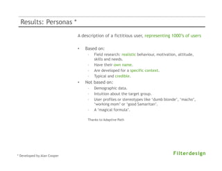 Results: Personas *
                             A description of a fictitious user, representing 1000’s of users

                             •   Based on:
                                  –   Field research: realistic behaviour, motivation, attitude,
                                      skills and needs.
                                  –   Have their own name.
                                  –   Are developed for a specific context.
                                  –   Typical and credible.
                             •   Not based on:
                                  –   Demographic data.
                                  –   Intuition about the target group.
                                  –   User profiles or stereotypes like ‘dumb blonde’, ‘macho’,
                                      ‘working mom’ or ‘good Samaritan’.
                                  –   A ‘magical formula’.

                                  Thanks to Adaptive Path




* Developed by Alan Cooper
 