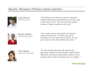 Results: Personas I Primary school teachers


       Luuk Oomen               “Als kinderen een half uur op een computer
       Leerkracht groep 8       moeten rekenen als omlijsting van hun les, dan
                                is dat veel te veel. Tien tot uiterlijk vijftien
                                minuten. Daarna worden ze het zat.”




       Renate Dekker            “Wij vinden internet belangrijk. De kinderen
       Leerkracht PO, groep 6   groeien daarmee op. ICT komt neer op de
                                schouders van een aantal leerkrachten, ze zijn
                                geen experts maar doen absoluut hun best. ”




       Thea Bloem               “Er zijn weinig docenten die docent zijn
       Auteur voor PO en Vmbo   geworden omdat ze lesmateriaal willen maken.
                                Docenten zijn docent geworden omdat ze voor
                                de klas willen staan om kennis over te dragen.”
 