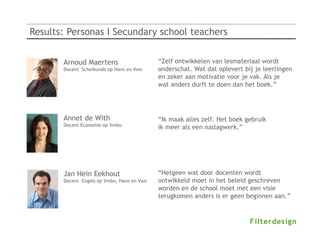 Results: Personas I Secundary school teachers


       Arnoud Maertens                      “Zelf ontwikkelen van lesmateriaal wordt
       Docent Scheikunde op Havo en Vwo     onderschat. Wat dat oplevert bij je leerlingen
                                            en zeker aan motivatie voor je vak. Als je
                                            wat anders durft te doen dan het boek.”




       Annet de With                        “Ik maak alles zelf. Het boek gebruik
       Docent Economie op Vmbo
                                            ik meer als een naslagwerk.”




       Jan Hein Eekhout                     “Hetgeen wat door docenten wordt
       Docent Engels op Vmbo, Havo en Vwo   ontwikkeld moet in het beleid geschreven
                                            worden en de school moet met een visie
                                            terugkomen anders is er geen beginnen aan.”
 