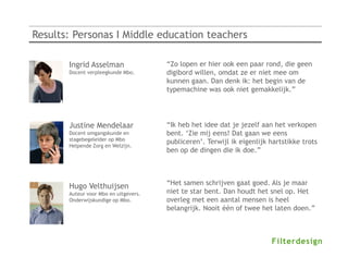 Results: Personas I Middle education teachers

       Ingrid Asselman                 “Zo lopen er hier ook een paar rond, die geen
       Docent verpleegkunde Mbo.       digibord willen, omdat ze er niet mee om
                                       kunnen gaan. Dan denk ik: het begin van de
                                       typemachine was ook niet gemakkelijk.”

                                                         Annet de With
                                                         Docent Economie op Vmbo

       Justine Mendelaar               “Ik heb het idee dat je jezelf aan het verkopen
       Docent omgangskunde en          bent. ‘Zie mij eens! Dat gaan we eens
       stagebegeleider op Mbo
                                       publiceren’. Terwijl ik eigenlijk hartstikke trots
       Helpende Zorg en Welzijn.
                                       ben op de dingen die ik doe.”



                                       “Het samen schrijven gaat goed. Als je maar
       Hugo Velthuijsen
       Auteur voor Mbo en uitgevers.   niet te star bent. Dan houdt het snel op. Het
       Onderwijskundige op Mbo.        overleg met een aantal mensen is heel
                                       belangrijk. Nooit één of twee het laten doen.”
 