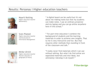 Results: Personas I Higher education teachers

       Maarit Kotting             “ A digital board can be useful but it's not
       Higher education teacher   about me making notes but that my students
       Mathematics
                                  can make notes. I use an ordinary projector
                                  and my laptop and you can go online anywhere
                                  here in this school.”
                                                   Annet de With
                                                   Docent Economie op Vmbo

       Sven Plateel               “ For part-time education I combine the
       Higher education teacher   background of students and the learning
       Communication &
                                  materials in order to achieve new insights. That
       Information Management
                                  to me is very instructive and fun. But that
                                  requires other methods than standing in front
                                  of the classroom and talk.”


                                  “I really never find materials which I can use
       Minke Ulrich
       Higher education teacher   without editing. But what I do find online are
       Teacher educator in        separated materials and nice ideas, but
       geography & history        ultimately I develop it all myself.”
 