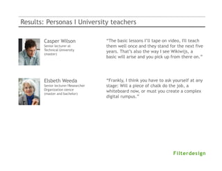 Results: Personas I University teachers

       Casper Wilson                “The basic lessons I’ll tape on video, I'll teach
       Senior lecturer at           them well once and they stand for the next five
       Technical University
                                    years. That’s also the way I see Wikiwijs, a
       (master)
                                    basic will arise and you pick up from there on.”




       Elsbeth Weeda                “Frankly, I think you have to ask yourself at any
       Senior lecturer/Researcher   stage: Will a piece of chalk do the job, a
       Organization sience
                                    whiteboard now, or must you create a complex
       (master and bachelor)
                                    digital rumpus.”.”
 