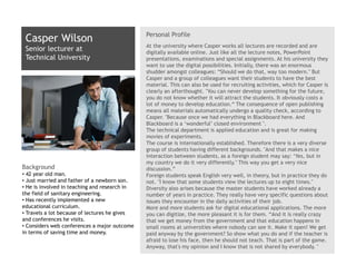 Personal Profile
 Casper Wilson
                                               At the university where Casper works all lectures are recorded and are
 Senior lecturer at                            digitally available online. Just like all the lecture notes, PowerPoint
 Technical University                          presentations, examinations and special assignments. At his university they
                                               want to use the digital possibilities. Initially, there was an enormous
                                               shudder amongst colleagues: “Should we do that, way too modern." But
                                               Casper and a group of colleagues want their students to have the best
                                               material. This can also be used for recruiting activities, which for Casper is
                                               clearly an afterthought. "You can never develop something for the future,
                                               you do not know whether it will attract the students. It obviously costs a
                                               lot of money to develop education.“ The consequence of open publishing
                                               means all materials automatically undergo a quality check, according to
                                               Casper. "Because once we had everything in Blackboard here. And
                                               Blackboard is a ‘wonderful’ closed environment ".
                                               The technical department is applied education and is great for making
                                               movies of experiments.
                                               The course is internationally established. Therefore there is a very diverse
                                               group of students having different backgrounds. "And that makes a nice
                                               interaction between students, as a foreign student may say: ‘Yes, but in
                                               my country we do it very differently.’ This way you get a very nice
Background                                     discussion.”
• 42 year old man.                             Foreign students speak English very well, in theory, but in practice they do
• Just married and father of a newborn son.    not. "I know that some students view the lectures up to eight times."
• He is involved in teaching and research in   Diversity also arises because the master students have worked already a
the field of sanitary engineering.             number of years in practice. They really have very specific questions about
• Has recently implemented a new               issues they encounter in the daily activities of their job.
educational curriculum.                        More and more students ask for digital educational applications. The more
• Travels a lot because of lectures he gives   you can digitize, the more pleasant it is for them. “And it is really crazy
and conferences he visits.                     that we get money from the government and that education happens in
• Considers web conferences a major outcome    small rooms at universities where nobody can see it. Make it open! We get
in terms of saving time and money.             paid anyway by the government? So show what you do and if the teacher is
                                               afraid to lose his face, then he should not teach. That is part of the game.
                                               Anyway, that's my opinion and I know that is not shared by everybody. "
 