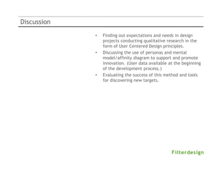 Discussion
             •   Finding out expectations and needs in design
                 projects conducting qualitative research in the
                 form of User Centered Design principles.
             •   Discussing the use of personas and mental
                 model/affinity diagram to support and promote
                 innovation. (User data available at the beginning
                 of the development process.)
             •   Evaluating the success of this method and tools
                 for discovering new targets.
 