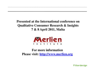 Presented at the International conference on
Qualitative Consumer Research & Insights
          7 & 8 April 2011, Malta




          For more information
   Please visit: http://www.merlien.org
 
