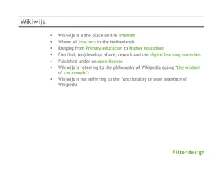 Wikiwijs
           •   Wikiwijs is a the place on the internet
           •   Where all teachers in the Netherlands
           •   Ranging from Primary education to Higher education
           •   Can find, (co)develop, share, rework and use digital learning materials
           •   Published under an open license
           •   Wikiwijs is referring to the philosophy of Wikipedia (using ‘the wisdom
               of the crowds’)
           •   Wikiwijs is not referring to the functionality or user interface of
               Wikipedia
 