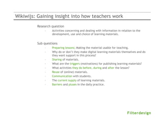 Wikiwijs: Gaining insight into how teachers work
         Research question
             –    Activities concerning and dealing with information in relation to the
                  development, use and choice of learning materials.


         Sub questions
             –    Preparing lessons; Making the material usable for teaching.
             –    Why do or don’t they make digital learning materials themselves and do
                  they want support in this process?
             –    Sharing of materials.
             –    What are the triggers (motivations) for publishing learning materials?
             –    What activities they do before, during and after the lesson?
             –    Reuse of (online) materials.
             –    Communication with students.
             –    The current supply of learning materials.
             –    Barriers and pluses in the daily practice.
 