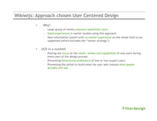 Wikiwijs: Approach chosen User Centered Design
         •    Why?
              –   Large group of mostly unknown (potential) users
              –   Good experiences in earlier studies using this approach
              –   New information system with no earlier experience on the whole field to be
                  supported (which excludes the “waiter strategy”)


         •   UCD in a nutshell
              –   Putting the focus on the needs, wishes and capabilities of end users during
                  every part of the design process
              –   Preventing behavioural preference of one or two (super) users.
              –   Preventing the pitfall to build what the user asks instead what people
                  actually will use.
 