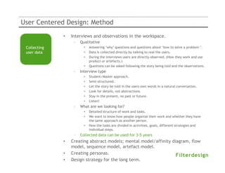 User Centered Design: Method
              •   Interviews and observations in the workspace.
                   –   Qualitative
 Collecting              •   Answering ‘why’ questions and questions about ‘how to solve a problem ’.
 user data               •   Data is collected directly by talking to real the users.
                         •   During the interviews users are directly observed. (How they work and use
                             product or artefacts.)
                         •   Questions can be asked following the story being told and the observations.
                   –   Interview type
                         •   Student/Master approach.
                         •   Semi-structured.
                         •   Let the story be told in the users own words in a natural conversation.
                         •   Look for details, not abstractions.
                         •   Stay in the present, no past or future.
                         •   Listen!
                   –   What are we looking for?
                         •   Detailed structure of work and tasks.
                         •   We want to know how people organize their work and whether they have
                             the same approach as another person.
                         •   How the tasks are divided in activities, goals, different strategies and
                             individual steps.
                   –   Collected data can be used for 3-5 years
              •   Creating abstract models; mental model/affinity diagram, flow
                  model, sequence model, artefact model.
              •   Creating personas.
              •   Design strategy for the long term.
 