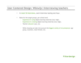 User Centered Design: Wikiwijs I Interviewing teachers
        •   In total 34 interviews, each interview lasting one hour.

        •   Roles for the target groups, per school level.
             – Experience in using digital learning materials (low, high).
             – Experience in creating digital learning materials (low, high).
             – Teacher educator (yes, no).

             –   While choosing we take into account the biggest variety of circumstances: age
                 group, locations, male/female, etc.
 