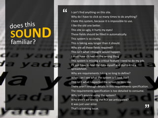“   I can’t find anything on this site.
                Why do I have to click so many times to do anything?
                I hate this system, because it is impossible to use.
                I like the old one better.


SOUND
                This site so ugly, it hurts my eyes!
                These fields should be filled in automatically.
                This system is so clunky.
familiar?       This is taking way longer than it should.
                Why are all these fields required?
                This isn’t what I thought would happen.
                I must have clicked on the wrong thing
                This system is missing a critical feature I need to do my job.
                I’ll just have to find the data myself and dump it to a
                spreadsheet.
                Why are requirements taking so long to define?
                When can I see what the system will look like?
                This isn’t what I expected the screen to look like.
                There aren’t enough details in this requirements specification.
                The requirements specification is too detailed to consume.
                Why isn’t anyone using the system?
                Why aren’t we seeing the ROI we anticipated?


                                                                           ”
                It was just user error.
                That’s a training issue.
                                                                             3
 