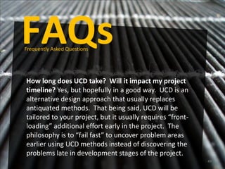 FAQs
Frequently Asked Questions




How long does UCD take? Will it impact my project
timeline? Yes, but hopefully in a good way. UCD is an
alternative design approach that usually replaces
antiquated methods. That being said, UCD will be
tailored to your project, but it usually requires “front-
loading” additional effort early in the project. The
philosophy is to “fail fast” to uncover problem areas
earlier using UCD methods instead of discovering the
problems late in development stages of the project.
                                                            49
 