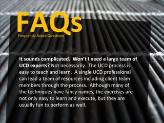 FAQs
Frequently Asked Questions




It sounds complicated. Won’t I need a large team of
UCD experts? Not necessarily. The UCD process is
easy to teach and learn. A single UCD professional
can lead a team of resources including client team
members through the process. Although many of
the techniques have fancy names, the exercises are
not only easy to learn and execute, but they are
usually fun to perform as well.

                                                      50
 
