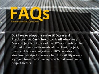 FAQs
Frequently Asked Questions




Do I have to adopt the entire UCD process?
Absolutely not. Can it be customized? Absolutely!
Every project is unique and the UCD approach can be
tailored to the specific needs of the client, project,
team, and business objectives. UCD provides a
structured design framework but its flexibility allows
a project team to craft an approach that considers all
project factors.

                                                         52
 