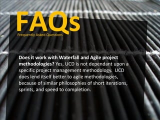 FAQs
Frequently Asked Questions




Does it work with Waterfall and Agile project
methodologies? Yes, UCD is not dependant upon a
specific project management methodology. UCD
does lend itself better to agile methodologies,
because of similar philosophies of short iterations,
sprints, and speed to completion.



                                                       53
 