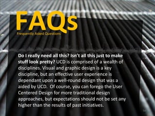FAQs
Frequently Asked Questions




Do I really need all this? Isn’t all this just to make
stuff look pretty? UCD is comprised of a wealth of
disciplines. Visual and graphic design is a key
discipline, but an effective user experience is
dependant upon a well-round design that was a
aided by UCD. Of course, you can forego the User
Centered Design for more traditional design
approaches, but expectations should not be set any
higher than the results of past initiatives.
                                                         54
 