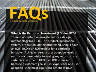 FAQs
Frequently Asked Questions




What is the Return on Investment (ROI) for UCD?
There is not return on investment for a design
methodology like UCD. The product, application,
system, or solution, on the other hand, should have
an ROI. UCD is an ROI enabler for a particular
initiative. Achieving certain user adoption levels is
normally a prerequisite to seeing any return on any
systemic investment. UCD is an ROI stimulant,
because its ultimate goal is user experience and user
adoption is the most significant benefit of UCD.        55
 