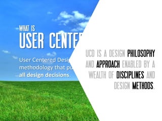 What IS

User centeredisdesign?
           UCD a DESIGN philosophy
User Centered Design (UCD) is an iterative
methodology that puts the user at the center of by a
                        and approach enabled
all design decisions.     wealth of disciplines and
                                    design methods.


                                                  8
 