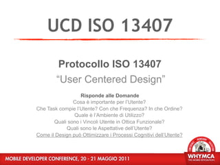 UCD ISO 13407
         Protocollo ISO 13407
        “User Centered Design”
                  Risponde alle Domande
               Cosa è importante per l’Utente?
Che Task compie l’Utente? Con che Frequenza? In che Ordine?
                Quale è l’Ambiente di Utilizzo?
       Quali sono i Vincoli Utente in Ottica Funzionale?
            Quali sono le Aspettative dell’Utente?
Come il Design può Ottimizzare i Processi Cognitivi dell’Utente?
 