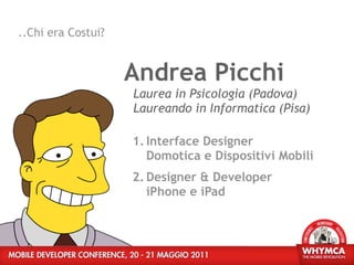 ..Chi era Costui?


                    Andrea Picchi
                    Laurea in Psicologia (Padova)
                    Laureando in Informatica (Pisa)

                    1. Interface Designer
                       Domotica e Dispositivi Mobili
                    2. Designer & Developer
                       iPhone e iPad
 