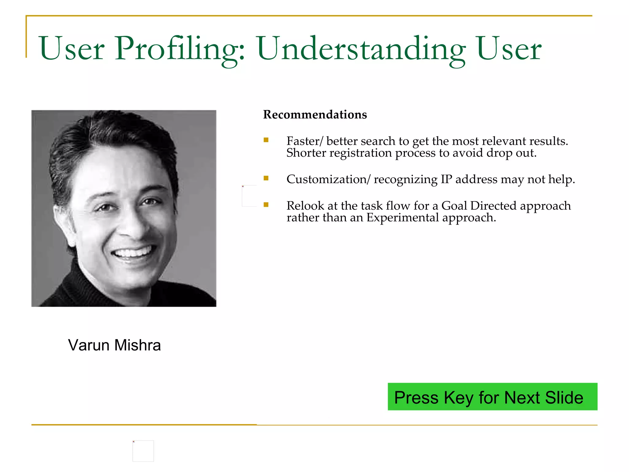 User Profiling: Understanding User Varun is 22 years old. He belongs to Delhi. Speaks Hindi and English, fluent in both. He studied B.Sc from a collage in Delhi and also did computer courses from NIIT. He has been working since 1 years in a leading software development center in Noida. Varun stays in a shared accommodation. Loves to party with friends and watching movies He has posted his resume on xxx.com and uses the site often. Varun Mishra Internet Usage Uses internet to look for more information, booking tickets, writing emails, chatting with friends. Uses internet in the office. Does not have a computer at home. Most of the sites (including naukri) are firewalled in the office. Varun has to access internet from café. He usually goes to the internet cafe during weekends when he has some time. Insights Since Varun access internet cyber cafe, the machine used may not always be the same. Internet behavior is usually task oriented and not browse oriented. There may not always be lot of time in hand when working on the internet. Recommendations Faster/ better search to get the most relevant results. Shorter registration process to avoid drop out. Customization/ recognizing IP address may not help. Relook at the task flow for a Goal Directed approach rather than an Experimental approach. Press Key for Next Slide 