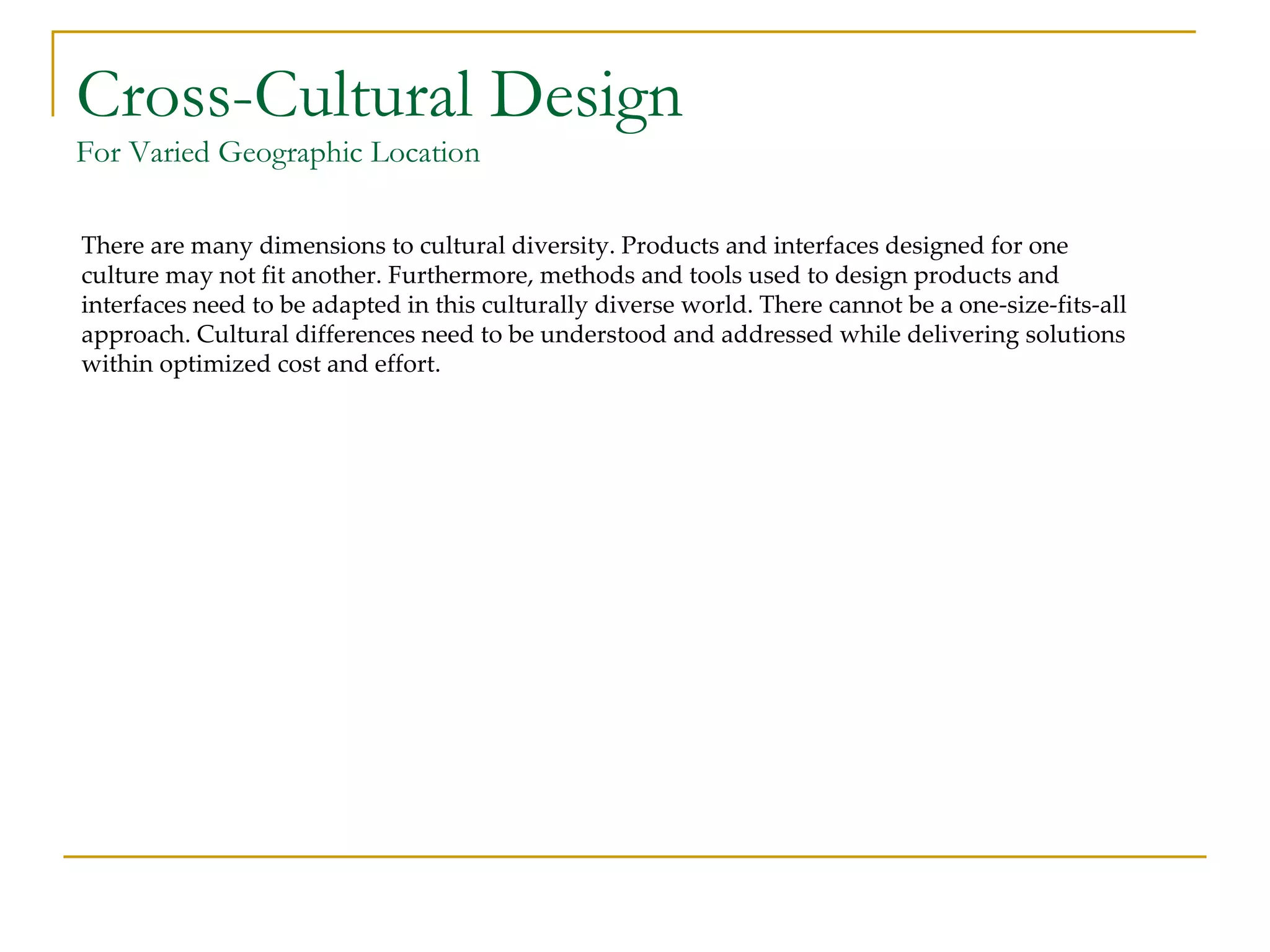 Cross-Cultural Design For Varied Geographic Location There are many dimensions to cultural diversity. Products and interfaces designed for one culture may not fit another. Furthermore, methods and tools used to design products and interfaces need to be adapted in this culturally diverse world. There cannot be a one-size-fits-all approach. Cultural differences need to be understood and addressed while delivering solutions within optimized cost and effort. 