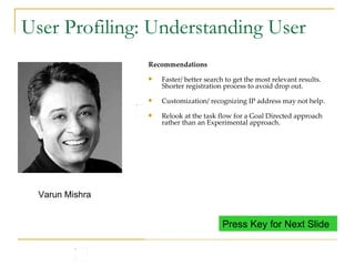 User Profiling: Understanding User Varun is 22 years old. He belongs to Delhi. Speaks Hindi and English, fluent in both. He studied B.Sc from a collage in Delhi and also did computer courses from NIIT. He has been working since 1 years in a leading software development center in Noida. Varun stays in a shared accommodation. Loves to party with friends and watching movies He has posted his resume on xxx.com and uses the site often. Varun Mishra Internet Usage Uses internet to look for more information, booking tickets, writing emails, chatting with friends. Uses internet in the office. Does not have a computer at home. Most of the sites (including naukri) are firewalled in the office. Varun has to access internet from café. He usually goes to the internet cafe during weekends when he has some time. Insights Since Varun access internet cyber cafe, the machine used may not always be the same. Internet behavior is usually task oriented and not browse oriented. There may not always be lot of time in hand when working on the internet. Recommendations Faster/ better search to get the most relevant results. Shorter registration process to avoid drop out. Customization/ recognizing IP address may not help. Relook at the task flow for a Goal Directed approach rather than an Experimental approach. Press Key for Next Slide 