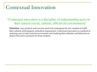 Contextual Innovation “ Contextual innovation is a discipline of understanding users in their natural (social, cultural, official etc) environment” Definition : Any products and services need to be redesigned for new markets to fulfill their cultural, technological, attitudinal requirement. Contextual innovation is a method of studying users in their natural environment and studying their attitudes and behaviors to deduct innovative products for those markets. 