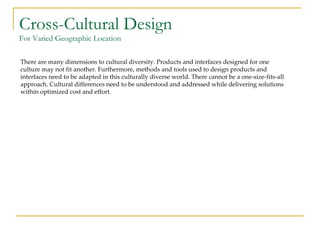 Cross-Cultural Design For Varied Geographic Location There are many dimensions to cultural diversity. Products and interfaces designed for one culture may not fit another. Furthermore, methods and tools used to design products and interfaces need to be adapted in this culturally diverse world. There cannot be a one-size-fits-all approach. Cultural differences need to be understood and addressed while delivering solutions within optimized cost and effort. 