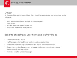 13 
Discovery phase: workshop 
Output 
At the end of the workshop revisions there should be a consensus and agreement on the 
following: 
• High level sitemap (main sections of the site agreed) 
• Overall KPIs 
• Success measures for each persona 
• Prioritized content for each persona 
Benefits of sitemaps, user flows and journey maps 
• Determines project scope 
• Highlights potential problem areas that need extra attention 
• Establishes how existing user behavior will impact business objectives 
• Creates connections between site structure, navigation, content, user needs, 
business needs and technology 
• Form the base for wireframe design 
 