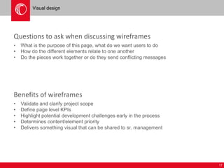 17 
Visual design 
Questions to ask when discussing wireframes 
• What is the purpose of this page, what do we want users to do 
• How do the different elements relate to one another 
• Do the pieces work together or do they send conflicting messages 
Benefits of wireframes 
• Validate and clarify project scope 
• Define page level KPIs 
• Highlight potential development challenges early in the process 
• Determines content/element priority 
• Delivers something visual that can be shared to sr. management 
 