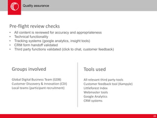 28 
Quality assurance 
Pre-flight review checks 
• All content is reviewed for accuracy and appropriateness 
• Technical functionality 
• Tracking systems (google analytics, insight tools) 
• CRM form handoff validated 
• Third party functions validated (click to chat, customer feedback) 
Groups involved 
Global Digital Business Team (GDB) 
Customer Discovery & Innovation (CDI) 
Local teams (participant recruitment) 
Tools used 
All relevant third party tools 
Customer feedback tool (Kampyle) 
Littleforest Index 
Webmaster tools 
Google Analytics 
CRM systems 
 