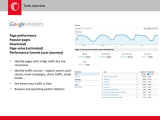 Tools overview 
Page performance 
Popular pages 
Downloads 
Page value (estimated) 
Performance funnels (user journeys) 
 Identify pages with a high traffic but low 
conversion 
 Identify traffic sources – organic search, paid 
search, email campaigns, direct traffic, social 
media … 
 See where your traffic is from 
 Browser and operating system statistics 
 